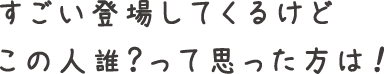すごい登場してくるけどこの人誰？って思った方は！